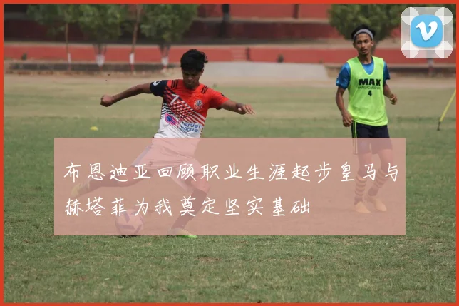 布恩迪亚回顾职业生涯起步皇马与赫塔菲为我奠定坚实基础