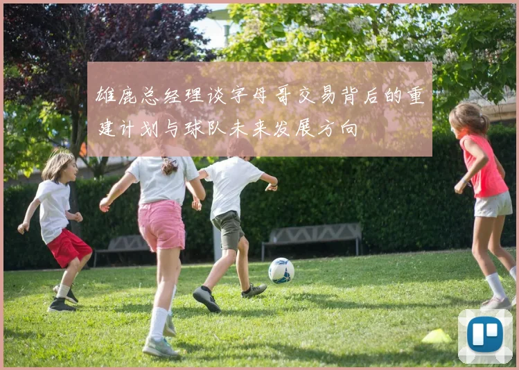 雄鹿总经理谈字母哥交易背后的重建计划与球队未来发展方向