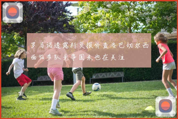 罗马诺透露科莫报价查洛巴切尔西面临多队竞争国米也在关注
