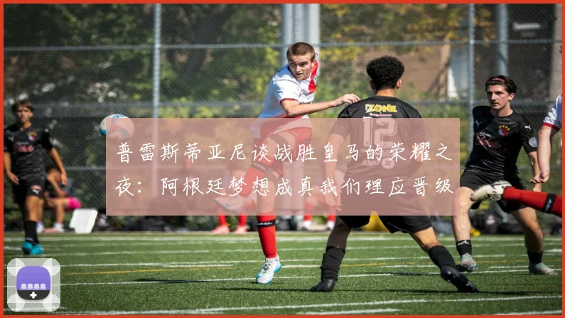 普雷斯蒂亚尼谈战胜皇马的荣耀之夜：阿根廷梦想成真我们理应晋级