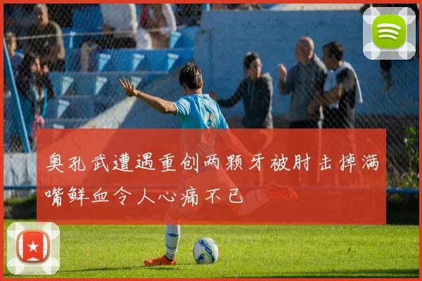 奥孔武遭遇重创两颗牙被肘击掉满嘴鲜血令人心痛不已
