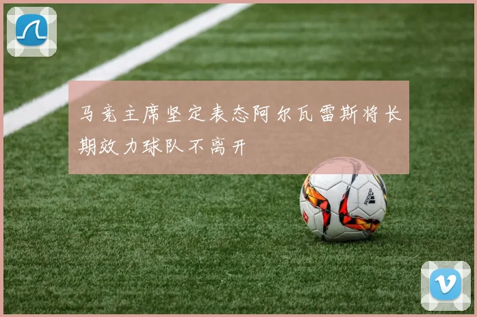 马竞主席坚定表态阿尔瓦雷斯将长期效力球队不离开