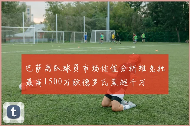 巴萨离队球员市场估值分析维克托最高1500万欧德罗瓦莱超千万