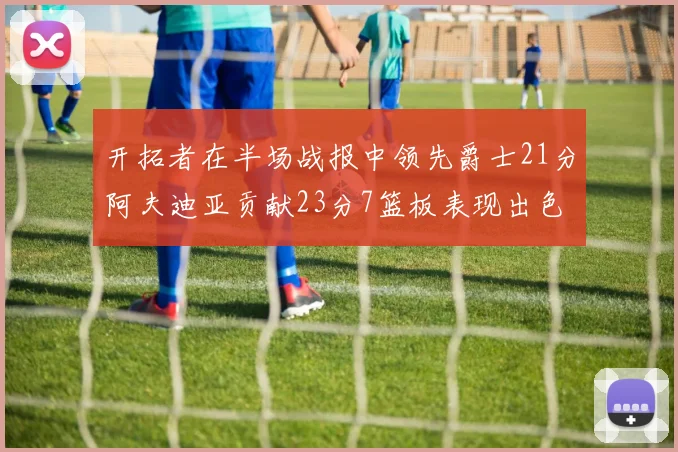 开拓者在半场战报中领先爵士21分阿夫迪亚贡献23分7篮板表现出色