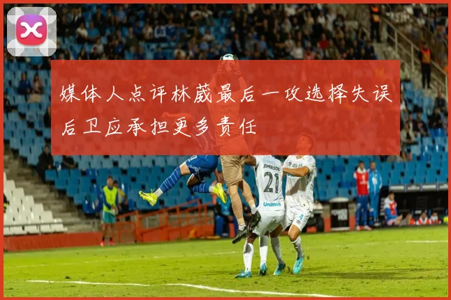 媒体人点评林葳最后一攻选择失误后卫应承担更多责任