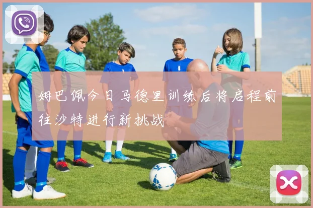 姆巴佩今日马德里训练后将启程前往沙特进行新挑战