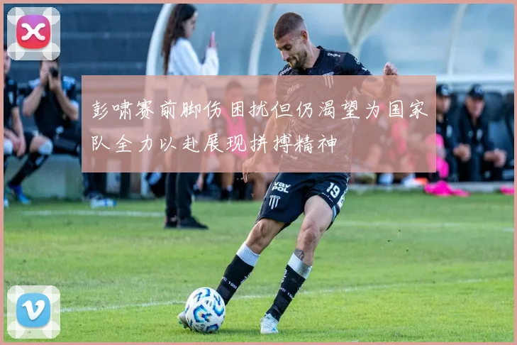 彭啸赛前脚伤困扰但仍渴望为国家队全力以赴展现拼搏精神