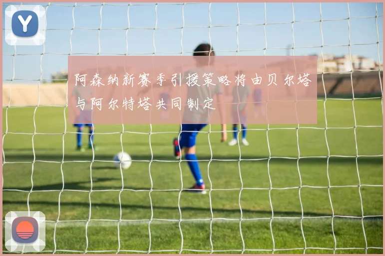 阿森纳新赛季引援策略将由贝尔塔与阿尔特塔共同制定