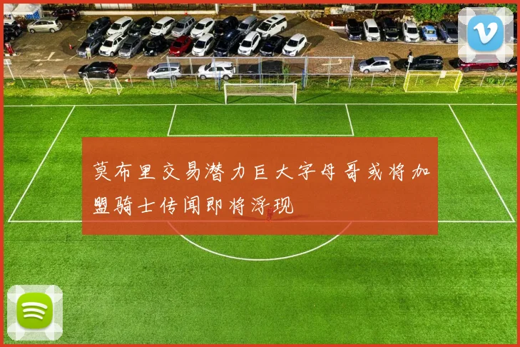 莫布里交易潜力巨大字母哥或将加盟骑士传闻即将浮现