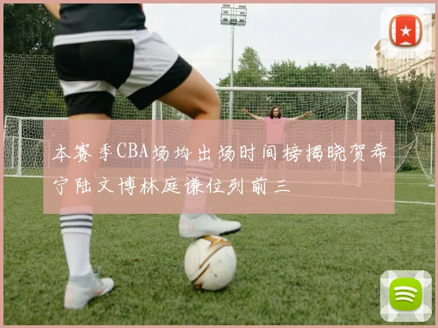 本赛季CBA场均出场时间榜揭晓贺希宁陆文博林庭谦位列前三