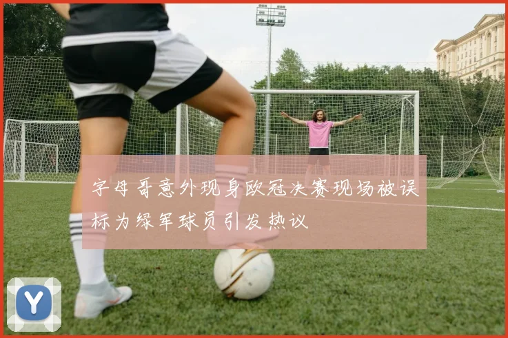 字母哥意外现身欧冠决赛现场被误标为绿军球员引发热议